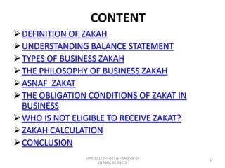 CONTENT
 DEFINITION OF ZAKAH
 UNDERSTANDING BALANCE STATEMENT
 TYPES OF BUSINESS ZAKAH
 THE PHILOSOPHY OF BUSINESS ZAKAH
 ASNAF ZAKAT
 THE OBLIGATION CONDITIONS OF ZAKAT IN
BUSINESS
 WHO IS NOT ELIGIBLE TO RECEIVE ZAKAT?
 ZAKAH CALCULATION
 CONCLUSION
BPMS1013 THEORY & PRACTICE OF
ISLAMIC BUSINESS

3

 