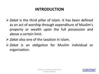 INTRODUCTION
 Zakat is the third pillar of Islam. It has been defined
as an act of worship through expenditure of Muslim's
property or wealth upon the full possession and
above a certain limit.
 Zakat also one of the taxation in Islam.
 Zakat is an obligation for Muslim individual or
organization.

BPMS1013 THEORY & PRACTICE OF
ISLAMIC BUSINESS

CONTENT
4

 