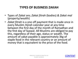 TYPES OF BUSINESS ZAKAH
• Types of Zakat are; Zakat fitrah (bodies) & Zakat mal
(property/wealth)
• Zakat fitrah is a one off payment that is made once in
every Muslim Hijrah calendar year at any time
between the first day of the month of Ramadhan and
the first day of Syawal. All Muslims are obliged to pay
this, regardless of their age, status or wealth. The
amount of zakat payable is approximately 3kg of
staple food in the relevant country or an amount of
money that is equivalent to the price of the food.

BPMS1013 THEORY & PRACTICE OF
ISLAMIC BUSINESS

CONTENT
6

 