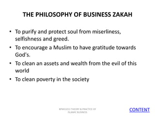 THE PHILOSOPHY OF BUSINESS ZAKAH
• To purify and protect soul from miserliness,
selfishness and greed.
• To encourage a Muslim to have gratitude towards
God's.
• To clean an assets and wealth from the evil of this
world
• To clean poverty in the society

BPMS1013 THEORY & PRACTICE OF
ISLAMIC BUSINESS

CONTENT
8

 
