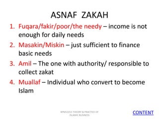 ASNAF ZAKAH
1. Fuqara/fakir/poor/the needy – income is not
enough for daily needs
2. Masakin/Miskin – just sufficient to finance
basic needs
3. Amil – The one with authority/ responsible to
collect zakat
4. Muallaf – Individual who convert to become
Islam
BPMS1013 THEORY & PRACTICE OF
ISLAMIC BUSINESS

CONTENT
9

 