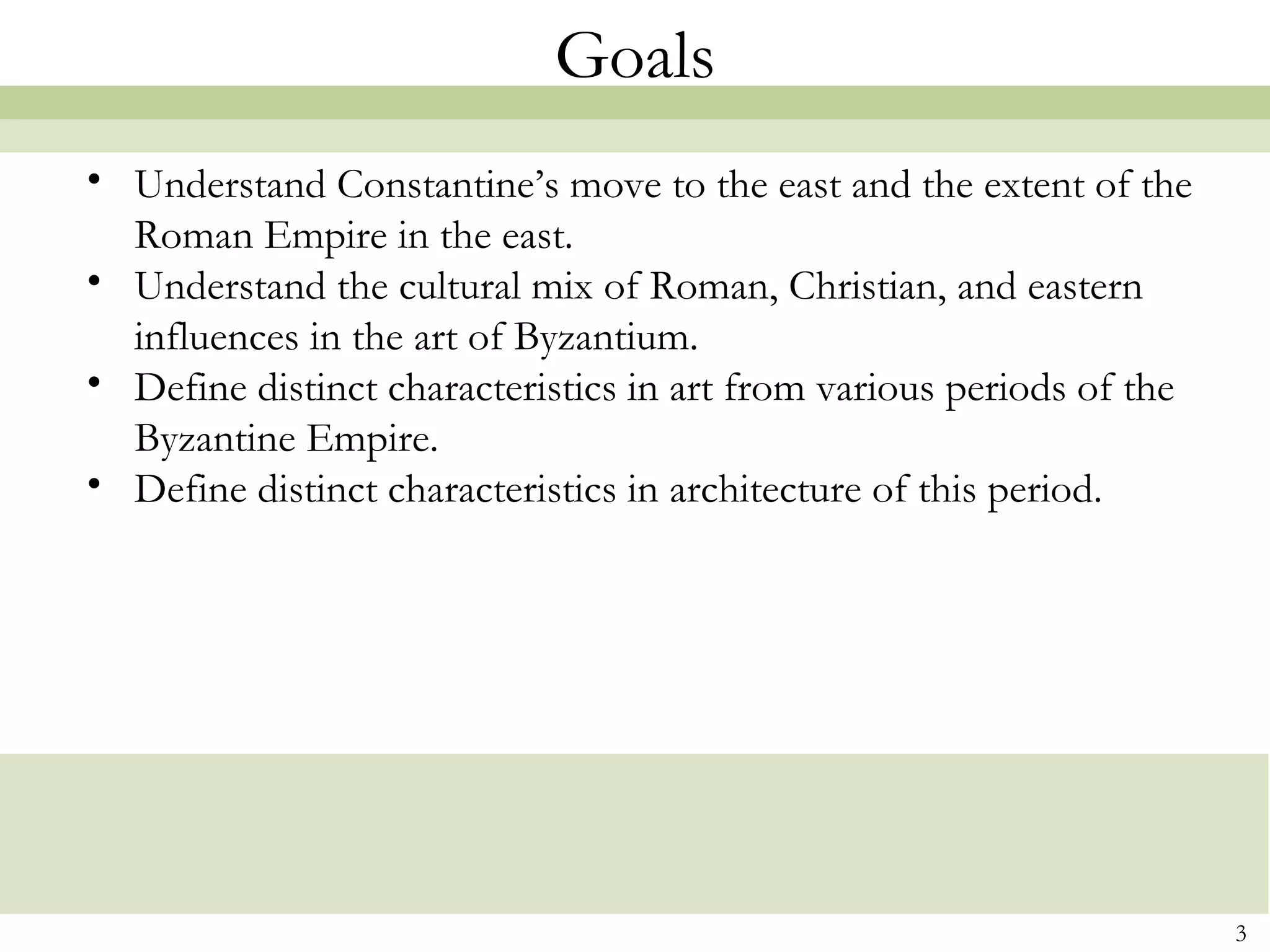 3
Goals
• Understand Constantine’s move to the east and the extent of the
Roman Empire in the east.
• Understand the cultural mix of Roman, Christian, and eastern
influences in the art of Byzantium.
• Define distinct characteristics in art from various periods of the
Byzantine Empire.
• Define distinct characteristics in architecture of this period.  
 