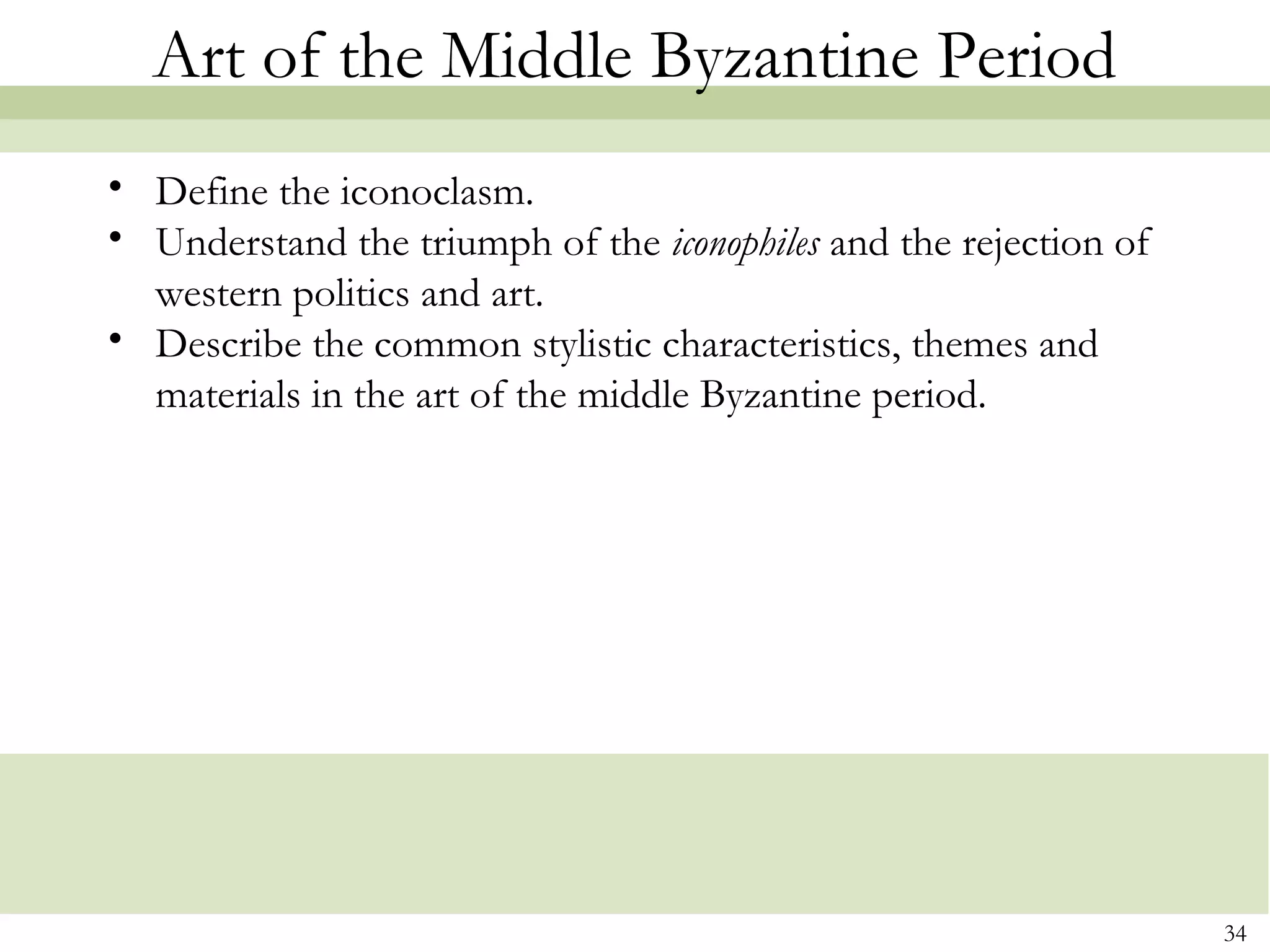 34
Art of the Middle Byzantine Period
• Define the iconoclasm.
• Understand the triumph of the iconophiles and the rejection of
western politics and art.
• Describe the common stylistic characteristics, themes and
materials in the art of the middle Byzantine period.
 