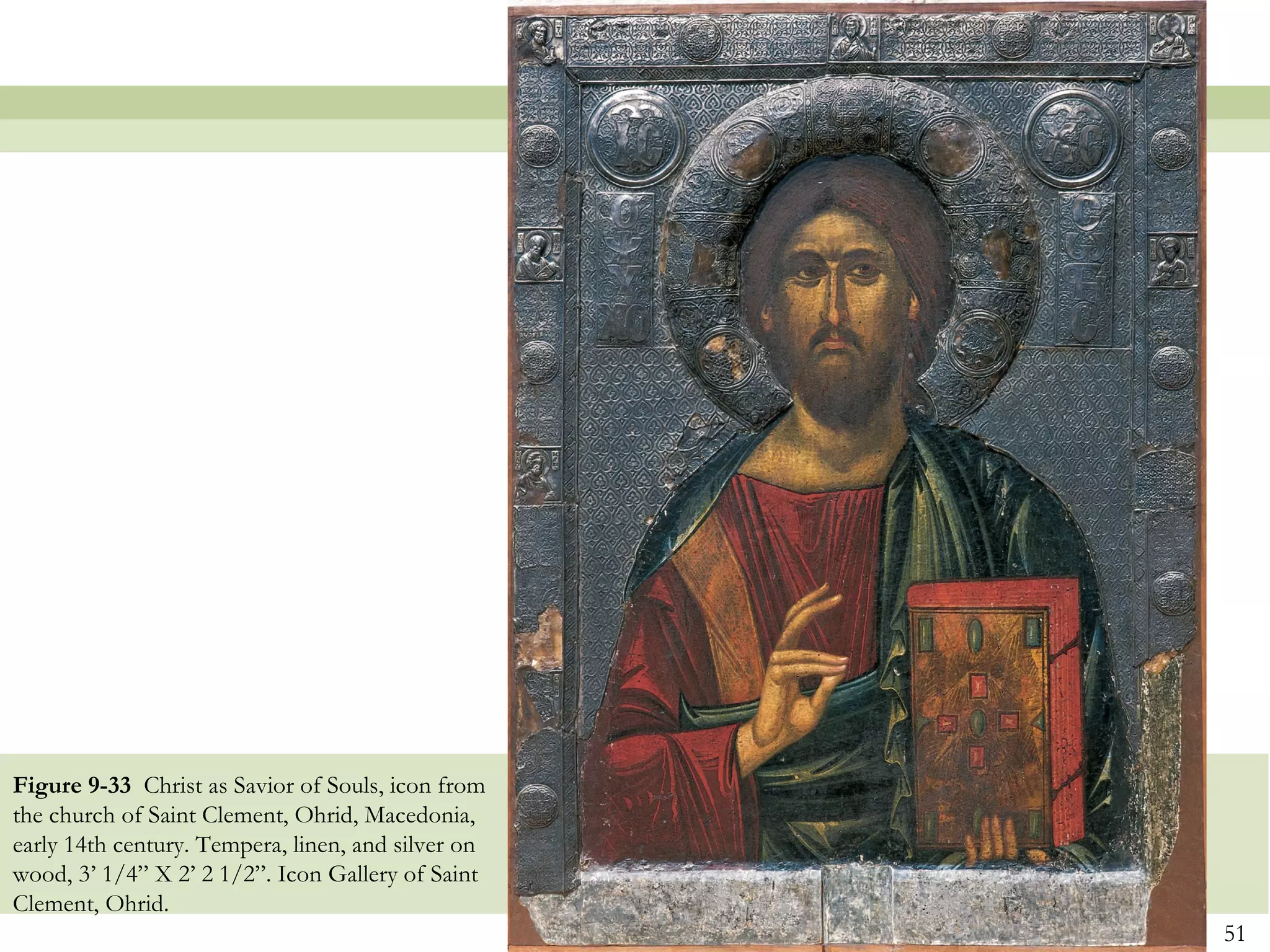 51
Figure 9-33 Christ as Savior of Souls, icon from
the church of Saint Clement, Ohrid, Macedonia,
early 14th century. Tempera, linen, and silver on
wood, 3’ 1/4” X 2’ 2 1/2”. Icon Gallery of Saint
Clement, Ohrid.
 