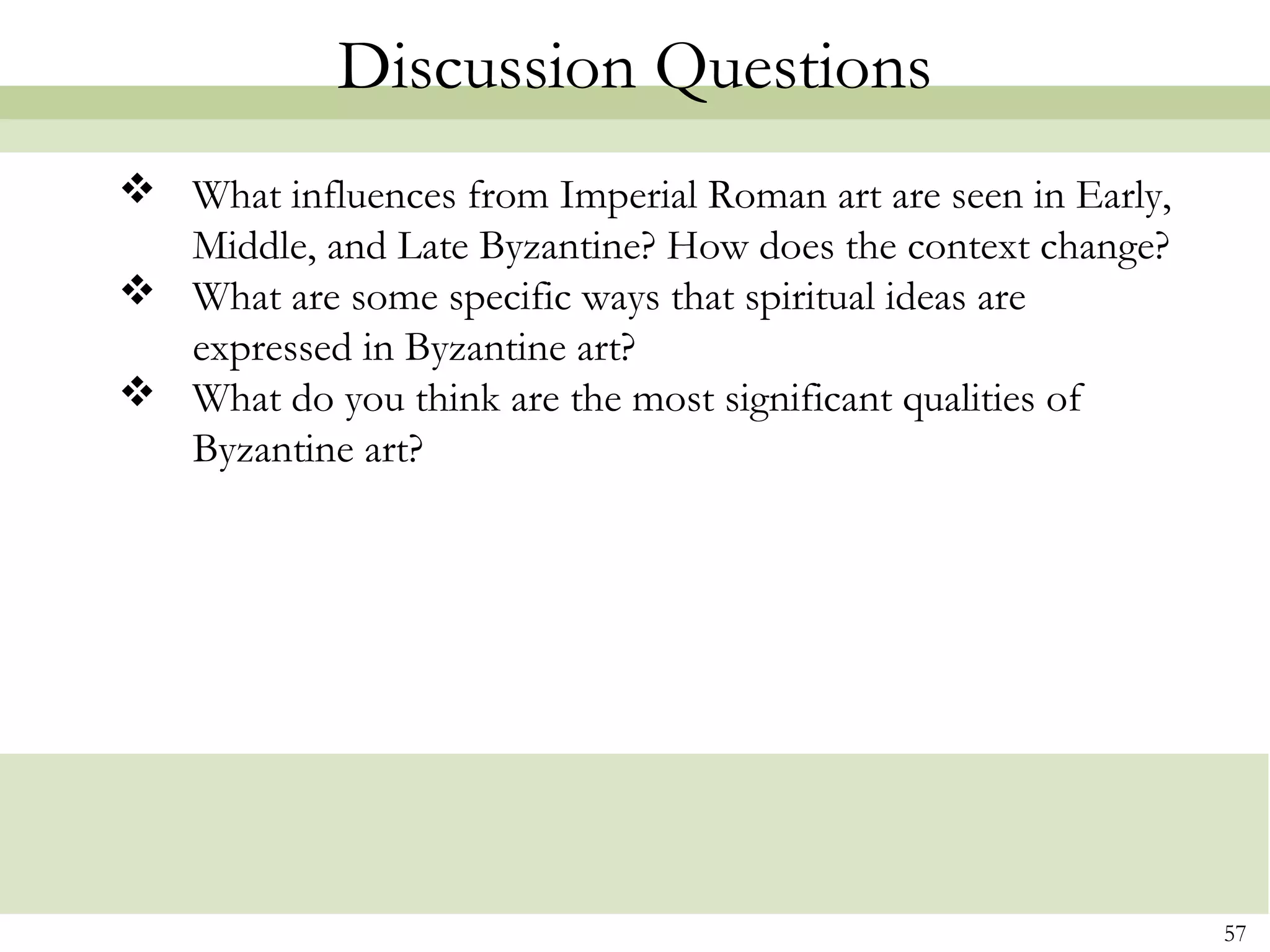 57
Discussion Questions
 What influences from Imperial Roman art are seen in Early,
Middle, and Late Byzantine? How does the context change?
 What are some specific ways that spiritual ideas are
expressed in Byzantine art?
 What do you think are the most significant qualities of
Byzantine art?
 