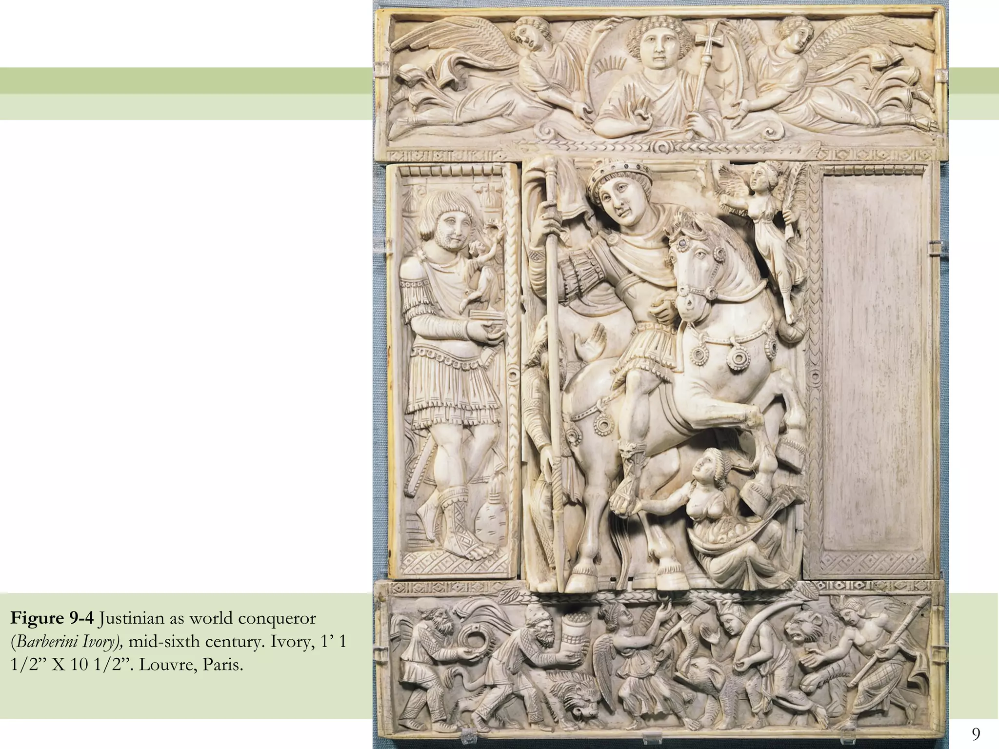 9
Figure 9-4 Justinian as world conqueror
(Barberini Ivory), mid-sixth century. Ivory, 1’ 1
1/2” X 10 1/2”. Louvre, Paris.
 