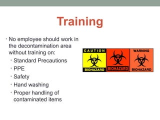 Training
• No employee should work in
the decontamination area
without training on:
• Standard Precautions
• PPE
• Safety
• Hand washing
• Proper handling of
contaminated items
 