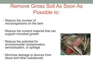 Remove Gross Soil As Soon As
Possible to:
• Reduce the number of
microorganisms on the item
• Reduce the nutrient material that can
support microbial growth
• Reduce the potential for
environmental contamination,
aerosolization, or spillage
• Minimize damage to devices from
blood and other substances
 