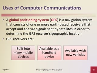 Uses of Computer Communications
• A global positioning system (GPS) is a navigation system
that consists of one or more earth-based receivers that
accept and analyze signals sent by satellites in order to
determine the GPS receiver’s geographic location
• GPS receivers are:
Discovering Computers 2012: Chapter 9 11Page 466
Built into
many mobile
devices
Available as a
handheld
device
Available with
new vehicles
 