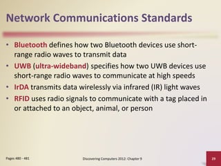 Network Communications Standards
• Bluetooth defines how two Bluetooth devices use short-
range radio waves to transmit data
• UWB (ultra-wideband) specifies how two UWB devices use
short-range radio waves to communicate at high speeds
• IrDA transmits data wirelessly via infrared (IR) light waves
• RFID uses radio signals to communicate with a tag placed in
or attached to an object, animal, or person
Discovering Computers 2012: Chapter 9 29Pages 480 - 481
 