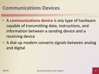 Communications Devices
• A communications device is any type of hardware
capable of transmitting data, instructions, and
information between a sending device and a
receiving device
• A dial-up modem converts signals between analog
and digital
Discovering Computers 2012: Chapter 9 37Page 485
 