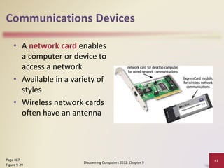 Communications Devices
• A network card enables
a computer or device to
access a network
• Available in a variety of
styles
• Wireless network cards
often have an antenna
Discovering Computers 2012: Chapter 9
41Page 487
Figure 9-29
 