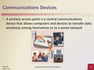 Communications Devices
• A wireless access point is a central communications
device that allows computers and devices to transfer data
wirelessly among themselves or to a wired network
Discovering Computers 2012: Chapter 9 42Page 487
Figure 9-30
 