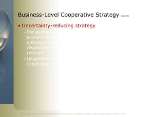 Business-Level Cooperative Strategy                                                                                                             (Cont’d)




• Uncertainty-reducing strategy
     – For example, entering new product markets, emerging
       economies and establishing a technology standard are
       unknown areas so by partnering with a firm in the
       respective industry, a firm’s uncertainty (risk) is
       reduced
     – Uncertainty reduced by combining knowledge &
       capabilities




©2011 Cengage Learning. All Rights Reserved. May not be scanned, copied or duplicated, or posted to a publicly accessible website, in whole or in part.
 