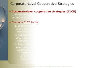 Corporate-Level Cooperative Strategies

• Corporate-level cooperative strategies (CLCS) help firm
  to diversify itself in terms of products offered, markets
  served or both
• Common CLCS forms
  – 1. Diversifying strategic alliance
           • Firms share some of their resources & capabilities to diversify into
             new product or market areas
   – 2. Synergistic strategic alliance
           • Firms share some of their resources & capabilities to create
             economies of scope
   – 3. Franchising
           • Firm uses a franchise as a contractual relationship to describe and
             control the sharing of its resources and capabilities with partners
                   – Franchise: contractual agreement between two legally independent
                     companies whereby the franchisor grants the right to the franchisee to sell
                     the franchisor's product or do business under its trademarks in a given
                     location for a specified period of time


 ©2011 Cengage Learning. All Rights Reserved. May not be scanned, copied or duplicated, or posted to a publicly accessible website, in whole or in part.
 
