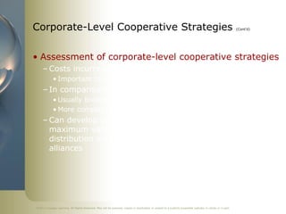 Corporate-Level Cooperative Strategies                                                                                                                    (Cont’d)




• Assessment of corporate-level cooperative strategies
     – Costs incurred regardless of type selected
            • Important to monitor expenditures!
     – In comparison w/ business-level strategies
            • Usually broader in scope
            • More complex and therefore more costly
     – Can develop useful knowledge … and, in order to gain
       maximum value should organize and verify proper
       distribution with those involved in forming and using
       alliances




©2011 Cengage Learning. All Rights Reserved. May not be scanned, copied or duplicated, or posted to a publicly accessible website, in whole or in part.
 