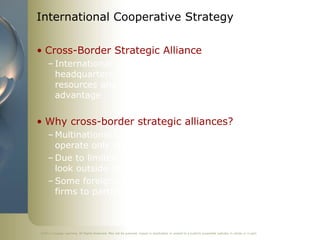 International Cooperative Strategy

• Cross-Border Strategic Alliance
     – International cooperative strategy in which firms with
       headquarters in different nations combine some of their
       resources and capabilities to create a competitive
       advantage


• Why cross-border strategic alliances?
     – Multinational corporations outperform firms that
       operate only domestically
     – Due to limited domestic growth opportunities, firms
       look outside their national borders to expand business
     – Some foreign government policies require investing
       firms to partner with a local firm to enter their markets



©2011 Cengage Learning. All Rights Reserved. May not be scanned, copied or duplicated, or posted to a publicly accessible website, in whole or in part.
 