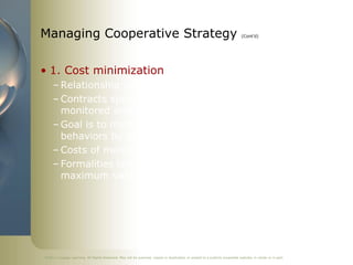 Managing Cooperative Strategy                                                                                               (Cont’d)




• 1. Cost minimization
     – Relationship with partner is formalized with contracts
     – Contracts specify how cooperative strategy is to be
       monitored and how partner behavior is to be controlled
     – Goal is to minimize costs and prevent opportunistic
       behaviors by partners
     – Costs of monitoring cooperative strategy are greater
     – Formalities tend to stifle partner efforts to gain
       maximum value from their participation




©2011 Cengage Learning. All Rights Reserved. May not be scanned, copied or duplicated, or posted to a publicly accessible website, in whole or in part.
 