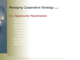 Managing Cooperative Strategy                                                                                               (Cont’d)




• 2. Opportunity Maximization
     – Focus: maximizing partnership's value-creation
       opportunities
     – Informal relationships and fewer constraints allow
       partners to
            • take advantage of unexpected opportunities
            • learn from each other
            • explore additional marketplace possibilities
     – Partners need a high level of trust that each party will
       act in the partnership's best interest, which is more
       difficult in international situations




©2011 Cengage Learning. All Rights Reserved. May not be scanned, copied or duplicated, or posted to a publicly accessible website, in whole or in part.
 