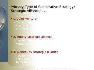 Primary Type of Cooperative Strategy:
Strategic Alliances                                                     (Cont’d)




• 1. Joint venture
     – Two or more firms create a legally independent
       company to share resources and capabilities to develop
       a competitive advantage


• 2. Equity strategic alliance
     – Two or more firms own a portion of the equity in the
       venture they have created


• 3. Nonequity strategic alliance
     – Two or more firms develop a contractual relationship to
       share some of their unique resources and capabilities
       to create a competitive advantage

©2011 Cengage Learning. All Rights Reserved. May not be scanned, copied or duplicated, or posted to a publicly accessible website, in whole or in part.
 