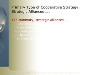 Primary Type of Cooperative Strategy:
Strategic Alliances                                                     (Cont’d)




• In summary, strategic alliances …
     – …can reduce competition and enhance a firm’s
       competitive capabilities and
     – …create avenue for firm to gain access to resources
     – …allows firm to take advantage of opportunities, build
       strategic flexibility and innovate




©2011 Cengage Learning. All Rights Reserved. May not be scanned, copied or duplicated, or posted to a publicly accessible website, in whole or in part.
 