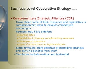 ©2011 Cengage Learning. All Rights Reserved. May not be scanned, copied or duplicated, or posted to a publicly accessible website, in whole or in part.
Business-Level Cooperative Strategy (Cont’d)
• Complementary Strategic Alliances (CSA)
– Firms share some of their resources and capabilities in
complementary ways to develop competitive
advantages
– Partners may have different
• Learning rates
• Capabilities to leverage complementary resources
• Marketplace reputations
• types of actions they can legitimately take
– Some firms are more effective at managing alliances
and deriving benefits from them
– Two forms include vertical and horizontal
 
