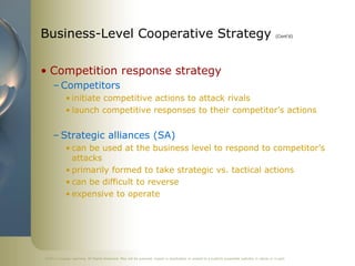 ©2011 Cengage Learning. All Rights Reserved. May not be scanned, copied or duplicated, or posted to a publicly accessible website, in whole or in part.
Business-Level Cooperative Strategy (Cont’d)
• Competition response strategy
– Competitors
• initiate competitive actions to attack rivals
• launch competitive responses to their competitor’s actions
– Strategic alliances (SA)
• can be used at the business level to respond to competitor’s
attacks
• primarily formed to take strategic vs. tactical actions
• can be difficult to reverse
• expensive to operate
 
