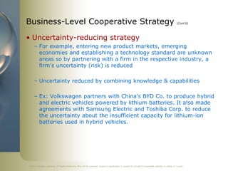 ©2011 Cengage Learning. All Rights Reserved. May not be scanned, copied or duplicated, or posted to a publicly accessible website, in whole or in part.
Business-Level Cooperative Strategy (Cont’d)
• Uncertainty-reducing strategy
– For example, entering new product markets, emerging
economies and establishing a technology standard are unknown
areas so by partnering with a firm in the respective industry, a
firm’s uncertainty (risk) is reduced
– Uncertainty reduced by combining knowledge & capabilities
– Ex: Volkswagen partners with China’s BYD Co. to produce hybrid
and electric vehicles powered by lithium batteries. It also made
agreements with Samsung Electric and Toshiba Corp. to reduce
the uncertainty about the insufficient capacity for lithium-ion
batteries used in hybrid vehicles.
 
