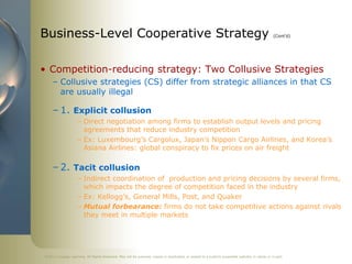 ©2011 Cengage Learning. All Rights Reserved. May not be scanned, copied or duplicated, or posted to a publicly accessible website, in whole or in part.
Business-Level Cooperative Strategy (Cont’d)
• Competition-reducing strategy: Two Collusive Strategies
– Collusive strategies (CS) differ from strategic alliances in that CS
are usually illegal
– 1. Explicit collusion
– Direct negotiation among firms to establish output levels and pricing
agreements that reduce industry competition
– Ex: Luxembourg’s Cargolux, Japan’s Nippon Cargo Airlines, and Korea’s
Asiana Airlines: global conspiracy to fix prices on air freight
– 2. Tacit collusion
– Indirect coordination of production and pricing decisions by several firms,
which impacts the degree of competition faced in the industry
– Ex: Kellogg’s, General Mills, Post, and Quaker
– Mutual forbearance: firms do not take competitive actions against rivals
they meet in multiple markets
 