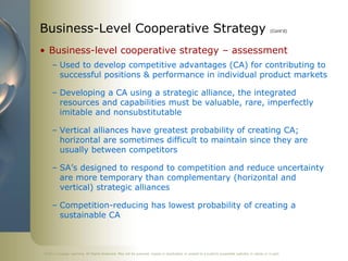 ©2011 Cengage Learning. All Rights Reserved. May not be scanned, copied or duplicated, or posted to a publicly accessible website, in whole or in part.
Business-Level Cooperative Strategy (Cont’d)
• Business-level cooperative strategy – assessment
– Used to develop competitive advantages (CA) for contributing to
successful positions & performance in individual product markets
– Developing a CA using a strategic alliance, the integrated
resources and capabilities must be valuable, rare, imperfectly
imitable and nonsubstitutable
– Vertical alliances have greatest probability of creating CA;
horizontal are sometimes difficult to maintain since they are
usually between competitors
– SA’s designed to respond to competition and reduce uncertainty
are more temporary than complementary (horizontal and
vertical) strategic alliances
– Competition-reducing has lowest probability of creating a
sustainable CA
 