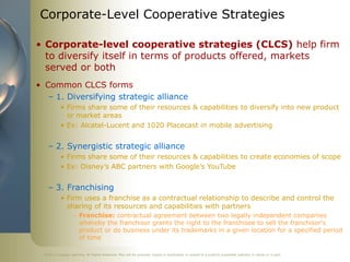 ©2011 Cengage Learning. All Rights Reserved. May not be scanned, copied or duplicated, or posted to a publicly accessible website, in whole or in part.
Corporate-Level Cooperative Strategies
• Corporate-level cooperative strategies (CLCS) help firm
to diversify itself in terms of products offered, markets
served or both
• Common CLCS forms
– 1. Diversifying strategic alliance
• Firms share some of their resources & capabilities to diversify into new product
or market areas
• Ex: Alcatel-Lucent and 1020 Placecast in mobile advertising
– 2. Synergistic strategic alliance
• Firms share some of their resources & capabilities to create economies of scope
• Ex: Disney’s ABC partners with Google’s YouTube
– 3. Franchising
• Firm uses a franchise as a contractual relationship to describe and control the
sharing of its resources and capabilities with partners
– Franchise: contractual agreement between two legally independent companies
whereby the franchisor grants the right to the franchisee to sell the franchisor's
product or do business under its trademarks in a given location for a specified period
of time
 