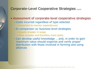 ©2011 Cengage Learning. All Rights Reserved. May not be scanned, copied or duplicated, or posted to a publicly accessible website, in whole or in part.
Corporate-Level Cooperative Strategies (Cont’d)
• Assessment of corporate-level cooperative strategies
– Costs incurred regardless of type selected
• Important to monitor expenditures!
– In comparison w/ business-level strategies
• Usually broader in scope
• More complex and therefore more costly
– Can develop useful knowledge … and, in order to gain
maximum value should organize and verify proper
distribution with those involved in forming and using
alliances
 