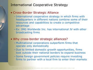 ©2011 Cengage Learning. All Rights Reserved. May not be scanned, copied or duplicated, or posted to a publicly accessible website, in whole or in part.
International Cooperative Strategy
• Cross-Border Strategic Alliance
– International cooperative strategy in which firms with
headquarters in different nations combine some of their
resources and capabilities to create a competitive
advantage
– Ex: IMG Worldwide Inc. has international JV with other
broadcasting firms
• Why cross-border strategic alliances?
– Multinational corporations outperform firms that
operate only domestically
– Due to limited domestic growth opportunities, firms
look outside their national borders to expand business
– Some foreign government policies require investing
firms to partner with a local firm to enter their markets
 