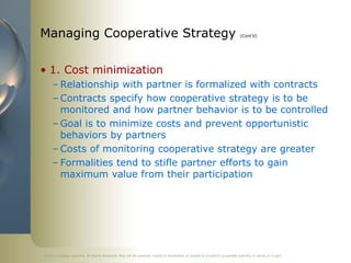 ©2011 Cengage Learning. All Rights Reserved. May not be scanned, copied or duplicated, or posted to a publicly accessible website, in whole or in part.
Managing Cooperative Strategy (Cont’d)
• 1. Cost minimization
– Relationship with partner is formalized with contracts
– Contracts specify how cooperative strategy is to be
monitored and how partner behavior is to be controlled
– Goal is to minimize costs and prevent opportunistic
behaviors by partners
– Costs of monitoring cooperative strategy are greater
– Formalities tend to stifle partner efforts to gain
maximum value from their participation
 