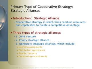 ©2011 Cengage Learning. All Rights Reserved. May not be scanned, copied or duplicated, or posted to a publicly accessible website, in whole or in part.
Primary Type of Cooperative Strategy:
Strategic Alliances
• Introduction: Strategic Alliance
– Cooperative strategy in which firms combine resources
and capabilities to create a competitive advantage
• Three types of strategic alliances
– 1. Joint venture
– 2. Equity strategic alliance
– 3. Nonequity strategic alliances, which include
• Licensing agreements
• Distribution agreements
• Supply contracts
• Outsourcing commitments
 