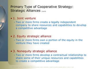 ©2011 Cengage Learning. All Rights Reserved. May not be scanned, copied or duplicated, or posted to a publicly accessible website, in whole or in part.
Primary Type of Cooperative Strategy:
Strategic Alliances (Cont’d)
• 1. Joint venture
– Two or more firms create a legally independent
company to share resources and capabilities to develop
a competitive advantage
• 2. Equity strategic alliance
– Two or more firms own a portion of the equity in the
venture they have created
• 3. Nonequity strategic alliance
– Two or more firms develop a contractual relationship to
share some of their unique resources and capabilities
to create a competitive advantage
 