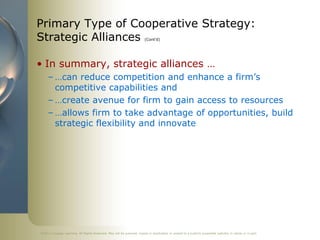 ©2011 Cengage Learning. All Rights Reserved. May not be scanned, copied or duplicated, or posted to a publicly accessible website, in whole or in part.
Primary Type of Cooperative Strategy:
Strategic Alliances (Cont’d)
• In summary, strategic alliances …
– …can reduce competition and enhance a firm’s
competitive capabilities and
– …create avenue for firm to gain access to resources
– …allows firm to take advantage of opportunities, build
strategic flexibility and innovate
 