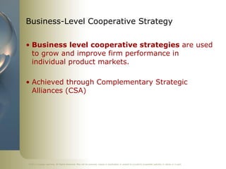 ©2011 Cengage Learning. All Rights Reserved. May not be scanned, copied or duplicated, or posted to a publicly accessible website, in whole or in part.
Business-Level Cooperative Strategy
• Business level cooperative strategies are used
to grow and improve firm performance in
individual product markets.
• Achieved through Complementary Strategic
Alliances (CSA)
 