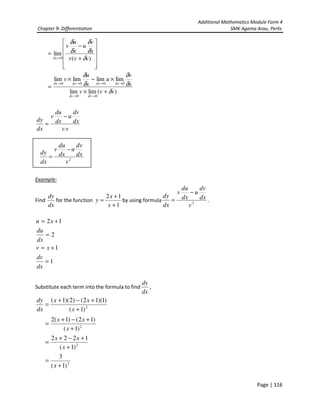 Additional Mathematics Module Form 4
Chapter 9- Differentiation SMK Agama Arau, Perlis
Page | 116
)(limlim
limlimlimlim
)(
lim
00
0000
0
vvv
x
v
u
x
u
v
vvv
x
v
u
x
u
v
dxdx
dxdxdxdx
dx
δ
δ
δ
δ
δ
δ
δ
δ
δ
δ
+×
×−×
=












+
−
=
→→
→→→→
→
vv
dx
dv
u
dx
du
v
dx
dy
.
−
=
Example:
Find
dx
dy
for the function
1
12
+
+
=
x
x
y by using formula 2
v
dx
dv
u
dx
du
v
dx
dy
−
= .
1
1
2
12
=
+=
=
+=
dx
dv
xv
dx
du
xu
Substitute each term into the formula to find
dx
dy
,
2
)1(
)1)(12()2)(1(
+
+−+
=
x
xx
dx
dy
2
2
2
)1(
3
)1(
1222
)1(
)12()1(2
+
=
+
+−+
=
+
+−+
=
x
x
xx
x
xx
2
v
dx
dv
u
dx
du
v
dx
dy
−
=
 