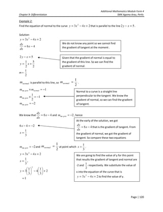 Additional Mathematics Module Form 4
Chapter 9- Differentiation SMK Agama Arau, Perlis
Page | 120
Example 2:
Find the equation of normal to the curve 243 2
+−= xxy that is parallel to the line 52 =− xy .
Solution:
46
243 2
−=
+−=
x
dx
dy
xxy
2
5
2
1
52
+=
=−
xy
xy
m =
2
1
normalm is parallel to this line, so
2
1
=normalm .
2
1
2
1
1
tan
tan
tan
−=
−=×
−=×
gent
gent
normalgent
m
m
mm
We know that 46 −= x
dx
dy
and 2tan −=gentm , hence
3
1
246
=
−=−
x
x
2tan −=gentm and
2
1
=normalm at point which
3
1
=x .
243 2
+−= xxy
3
1
=x ,
2
3
1
4
3
1
3
2
+





−





=y
1=
We do not know any point so we cannot find
the gradient of tangent at the moment .
Given that the gradient of normal is equal to
the gradient of this line. So we can find the
gradient of normal.
Normal to a curve is a straight line
perpendicular to the tangent. We know the
gradient of normal, so we can find the gradient
of tangent.
At the early of the solution, we got
46 −= x
dx
dy
that is the gradient of tangent. From
the gradient of normal, we got the gradient of
tangent. So compare these two equations
We are going to find the value of y for this point
that results the gradient of tangent and normal are
-2 and
2
1
respectively. We substitute the value of
x into the equation of the curve that is
243 2
+−= xxy to find the value of y.
 