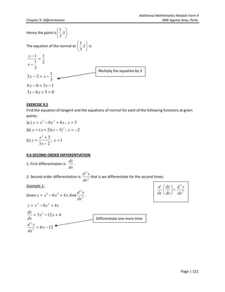 Additional Mathematics Module Form 4
Chapter 9- Differentiation SMK Agama Arau, Perlis
Page | 121
Hence the point is 





1,
3
1
.
The equation of the normal at 





1,
3
1
is
0563
1366
3
1
22
2
1
3
1
1
=+−
−=−
−=−
=
−
−
yx
xy
xy
x
y
EXERCISE 9.5
Find the equation of tangent and the equations of normal for each of the following functions at given
points:
(a ) xxxy 46 23
+−= ; 3=x
(b) 2
)3)(2( −+= xxy ; 2−=x
(c)
23
32
−
+
=
x
x
y ; 1=x
9.6 SECOND ORDER DIFFERENTIATION
1. First differentiation is
dx
dy
.
2. Second order differentiation is 2
2
dx
yd
that is we differentiate for the second times.
Example 1:
Given xxxy 46 23
+−= ,find 2
2
dx
yd
.
126
4123
46
2
2
2
23
−=
+−=
+−=
x
dx
yd
xx
dx
dy
xxxy
Multiply the equation by 3
Differentiate one more time
dx
d






dx
dy
= 2
2
dx
yd
 