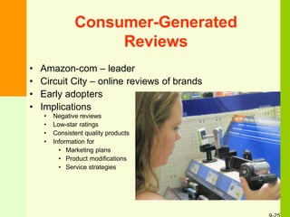 Consumer-Generated
Reviews
• Amazon-com – leader
• Circuit City – online reviews of brands
• Early adopters
• Implications
• Negative reviews
• Low-star ratings
• Consistent quality products
• Information for
• Marketing plans
• Product modifications
• Service strategies
 