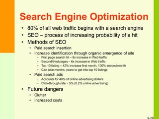 Search Engine Optimization
• 80% of all web traffic begins with a search engine
• SEO – process of increasing probability of a hit
• Methods of SEO
• Paid search insertion
• Increase identification through organic emergence of site
• First page search hit – 9x increase in Web traffic
• Second/third pages – 6x increase in Web traffic
• Top 10 listing – 42% increase first month, 100% second month
• Can take months, years to get into top 10 listings
• Paid search ads
• Accounts for 40% of online advertising dollars
• Click-through rate - 5% (0.2% online advertising)
• Future dangers
• Clutter
• Increased costs
 