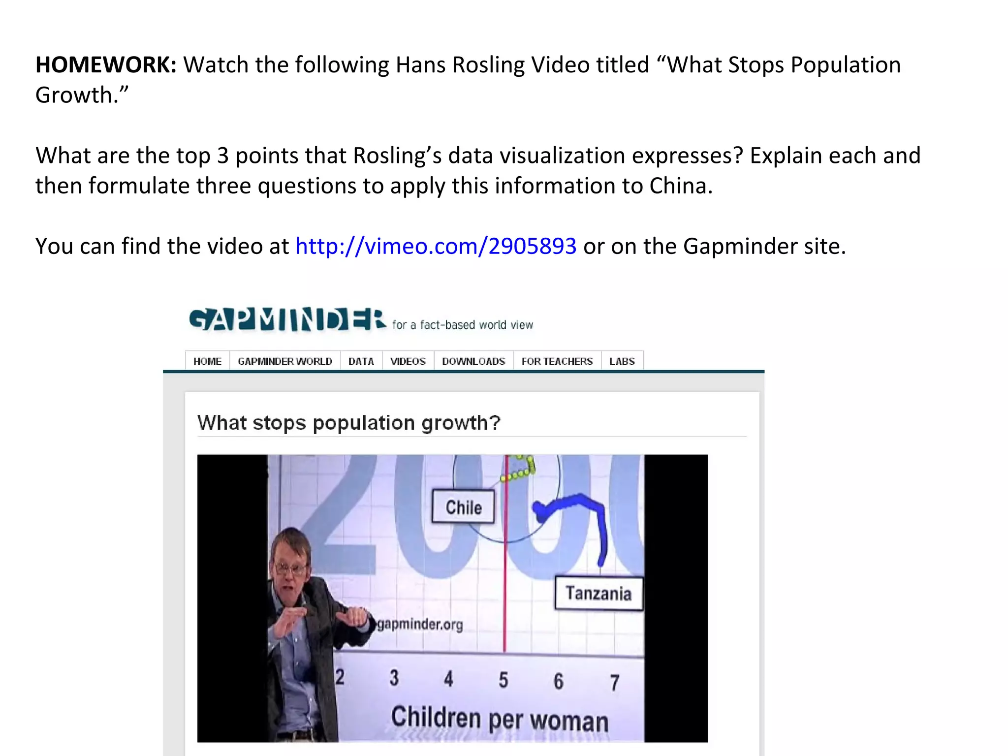 HOMEWORK:  Watch the following Hans Rosling Video titled “What Stops Population Growth.” What are the top 3 points that Rosling’s data visualization expresses? Explain each and then formulate three questions to apply this information to China.  You can find the video at  http://vimeo.com/2905893  or on the Gapminder site.  