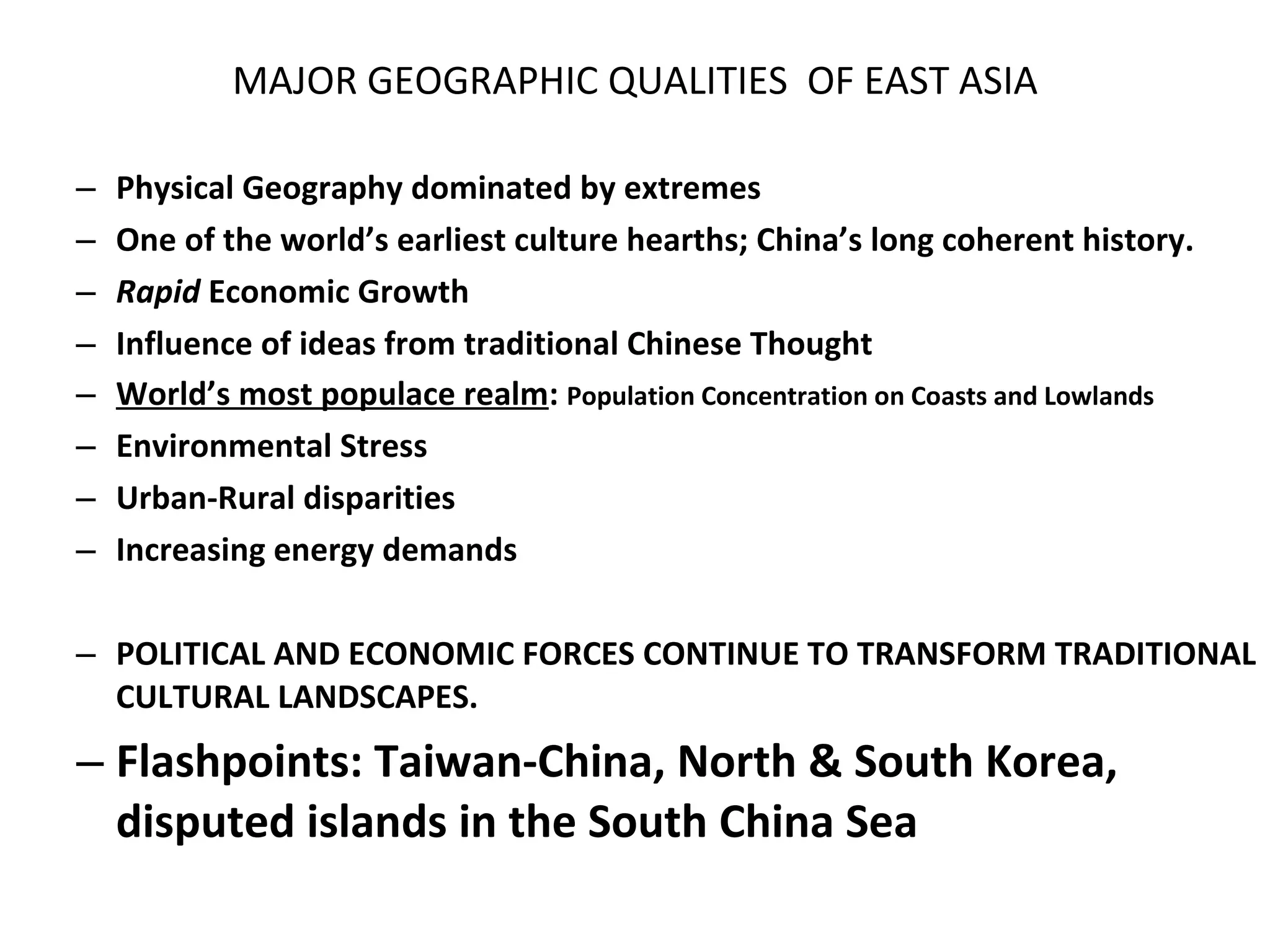 MAJOR GEOGRAPHIC QUALITIES  OF EAST ASIA Physical Geography dominated by extremes One of the world’s earliest culture hearths; China’s long coherent history. Rapid  Economic Growth Influence of ideas from traditional Chinese Thought World’s most populace realm :  Population Concentration on Coasts and Lowlands Environmental Stress Urban-Rural disparities Increasing energy demands POLITICAL AND ECONOMIC FORCES CONTINUE TO TRANSFORM TRADITIONAL CULTURAL LANDSCAPES. Flashpoints: Taiwan-China, North & South Korea, disputed islands in the South China Sea 