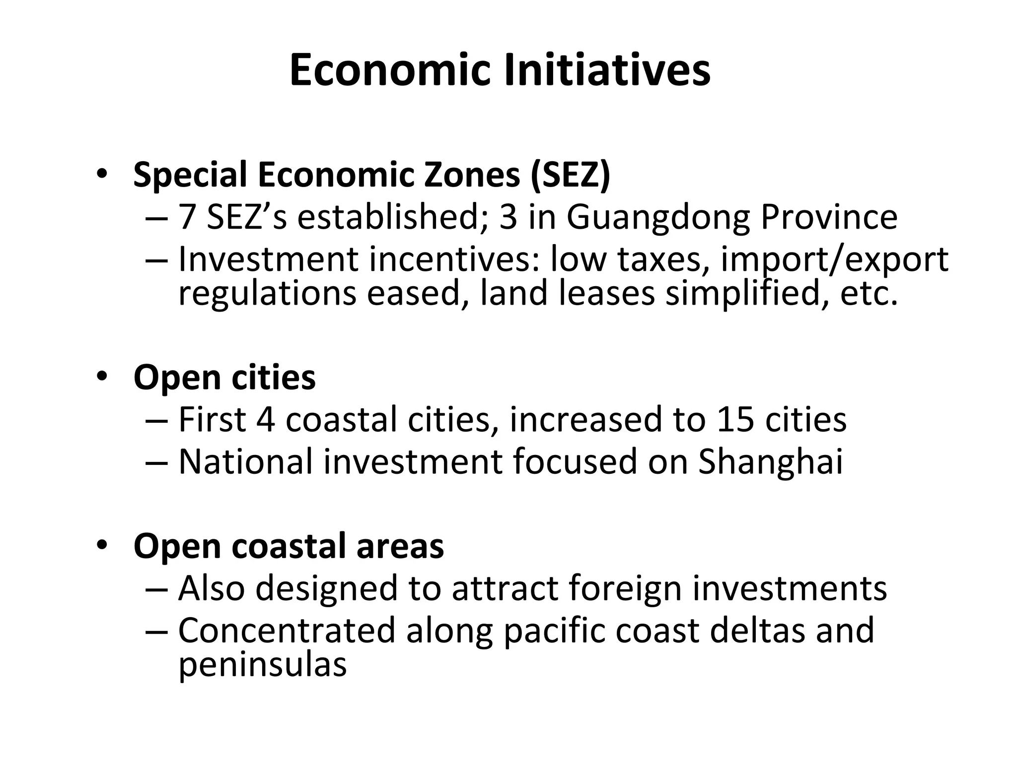 Economic Initiatives Special Economic Zones (SEZ) 7 SEZ’s established; 3 in Guangdong Province Investment incentives: low taxes, import/export regulations eased, land leases simplified, etc. Open cities First 4 coastal cities, increased to 15 cities National investment focused on Shanghai Open coastal areas Also designed to attract foreign investments Concentrated along pacific coast deltas and peninsulas 