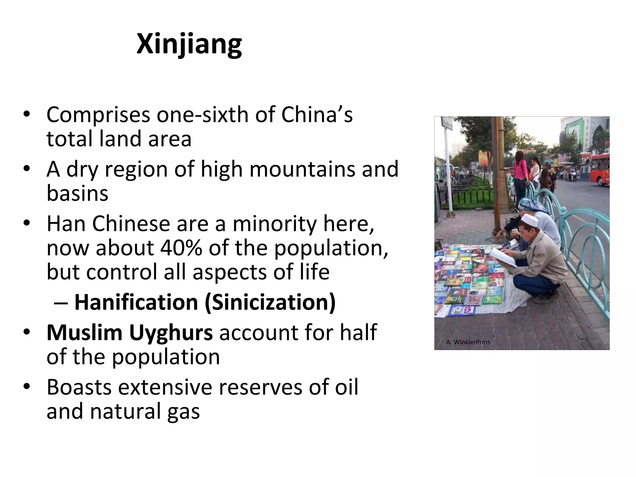 Xinjiang Comprises one-sixth of China’s total land area A dry region of high mountains and basins Han Chinese are a minority here, now about 40% of the population, but control all aspects of life Hanification (Sinicization) Muslim Uyghurs  account for half of the population Boasts extensive reserves of oil and natural gas A. WinklerPrins 