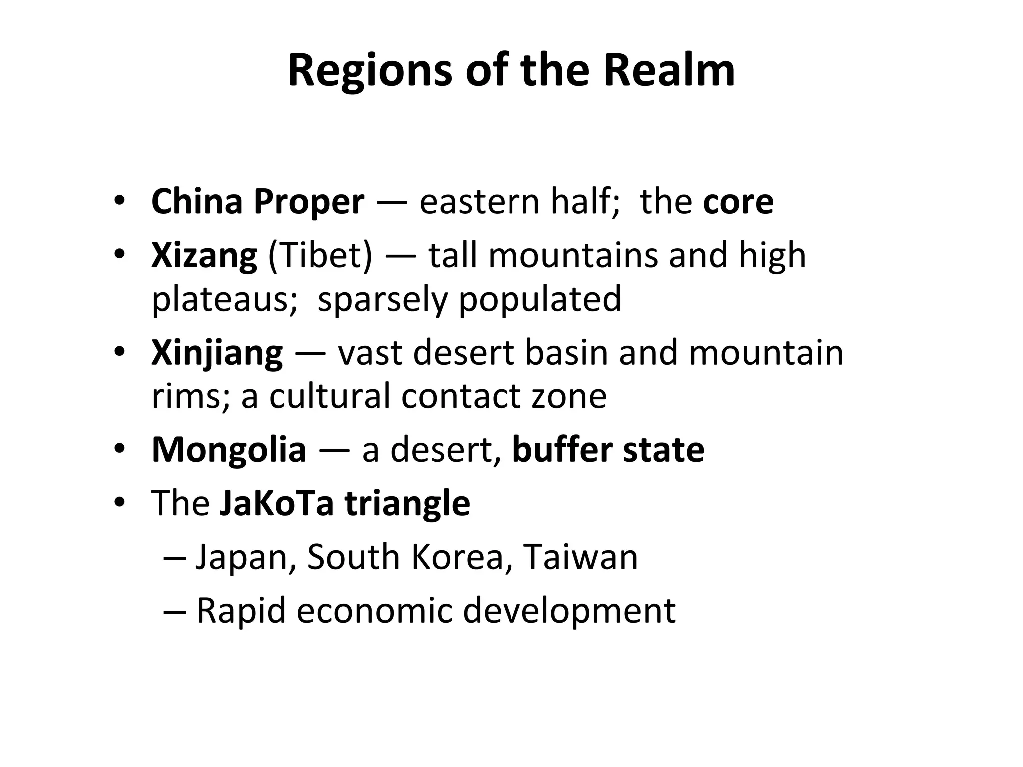Regions of the Realm China Proper  —   eastern half;  the  core   Xizang  (Tibet) — tall mountains and high plateaus;  sparsely populated Xinjiang  —   vast desert basin and mountain rims; a cultural contact zone Mongolia  —   a desert,  buffer state The  JaKoTa triangle Japan, South Korea, Taiwan Rapid economic development 