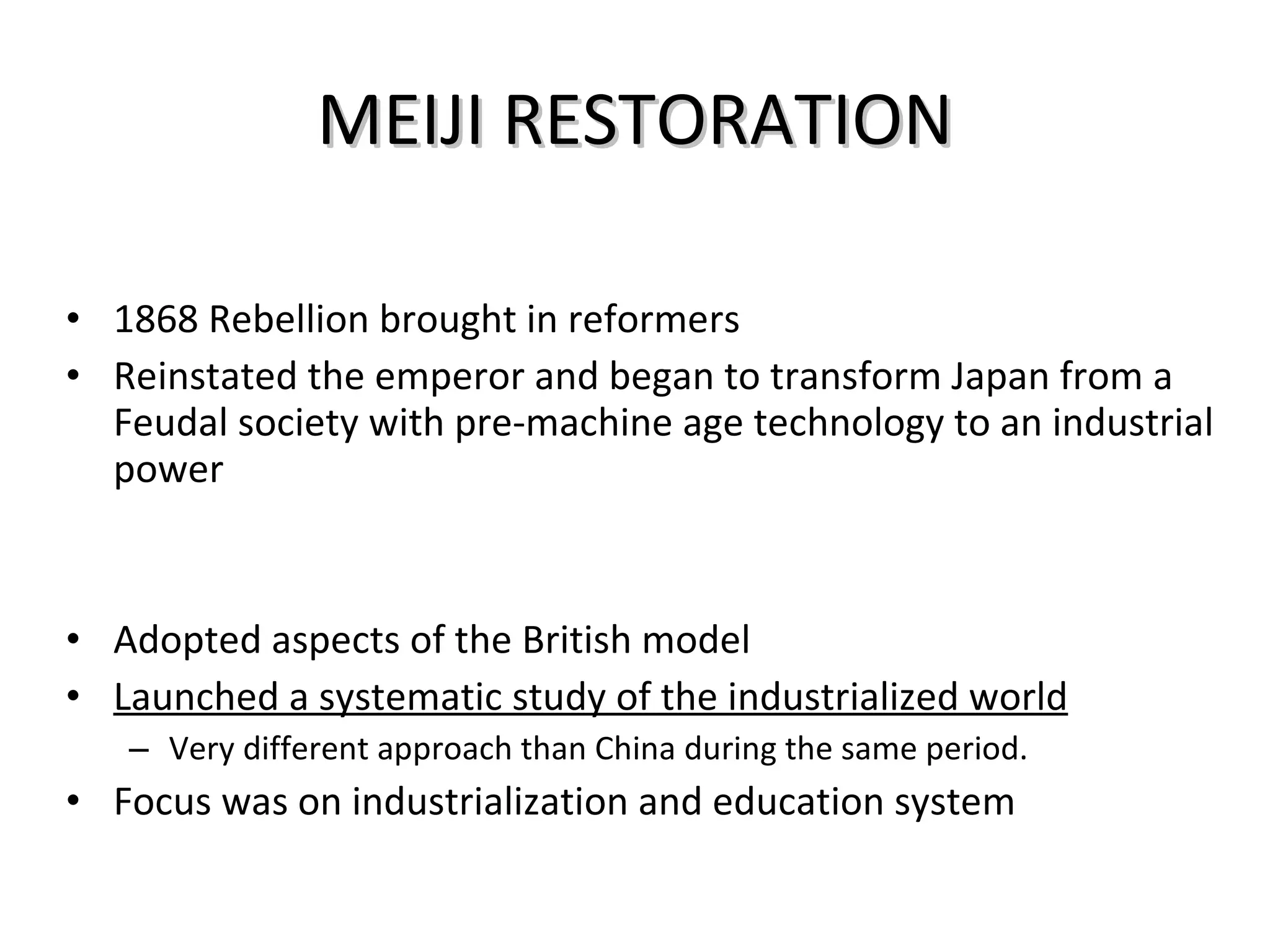 MEIJI RESTORATION 1868 Rebellion brought in reformers Reinstated the emperor and began to transform Japan from a Feudal society with pre-machine age technology to an industrial power Adopted aspects of the British model Launched a systematic study of the industrialized world Very different approach than China during the same period.  Focus was on industrialization and education system 