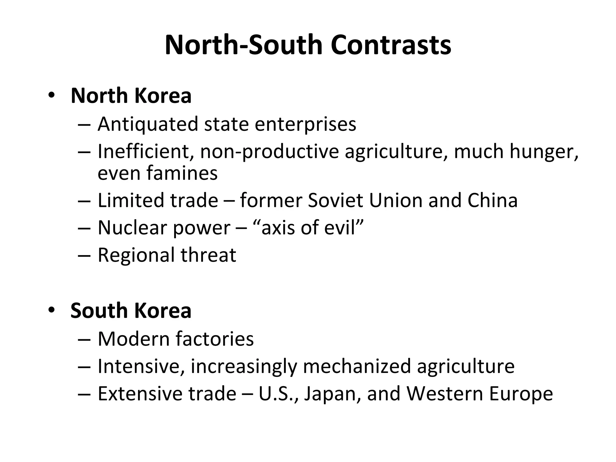 North-South Contrasts North Korea Antiquated state enterprises Inefficient, non-productive agriculture, much hunger, even famines Limited trade – former Soviet Union and China Nuclear power – “axis of evil” Regional threat South Korea Modern factories Intensive, increasingly mechanized agriculture Extensive trade – U.S., Japan, and Western Europe 